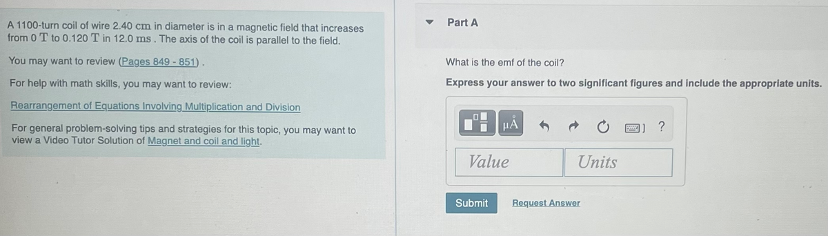 A 1100-turn coil of wire 2.40 cm in diameter is in a magnetic field that increases
from 0 T to 0.120 T in 12.0 ms. The axis of the coil is parallel to the field.
You may want to review (Pages 849 - 851).
For help with math skills, you may want to review:
Rearrangement of Equations Involving Multiplication and Division
For general problem-solving tips and strategies for this topic, you may want to
view a Video Tutor Solution of Magnet and coil and light.
Part A
What is the emf of the coil?
Express your answer to two significant figures and include the appropriate units.
HÅ
Value
Submit
Units
Request Answer
P
1] ?