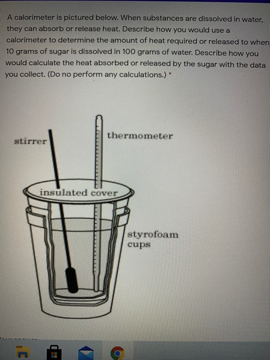 A calorimeter is pictured below. When substances are dissolved in water,
they can absorb or release heat. Describe how you would use a
calorimeter to determine the amount of heat required or released to when
10 grams of sugar is dissolved in 100 grams of water. Describe how you
would calculate the heat absorbed or released by the sugar with the data
you collect. (Do no perform any calculations.) *
thermometer
stirrer
insulated cover
styrofoam
cups
