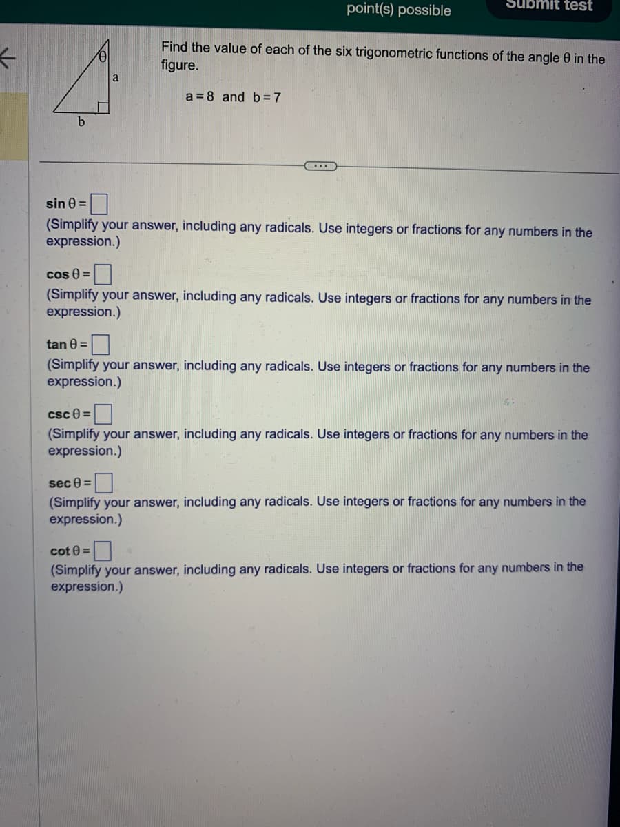 ←
b
point(s) possible
....
Submit test
Find the value of each of the six trigonometric functions of the angle 0 in the
figure.
a = 8 and b=7
sin 0=
(Simplify your answer, including any radicals. Use integers or fractions for any numbers in the
expression.)
cos (=
(Simplify your answer, including any radicals. Use integers or fractions for any numbers in the
expression.)
tan 8 =
(Simplify your answer, including any radicals. Use integers or fractions for any numbers in the
expression.)
csc 8=
(Simplify your answer, including any radicals. Use integers or fractions for any numbers in the
expression.)
sec 8=
(Simplify your answer, including any radicals. Use integers or fractions for any numbers in the
expression.)
cot 0=
(Simplify your answer, including any radicals. Use integers or fractions for any numbers in the
expression.)