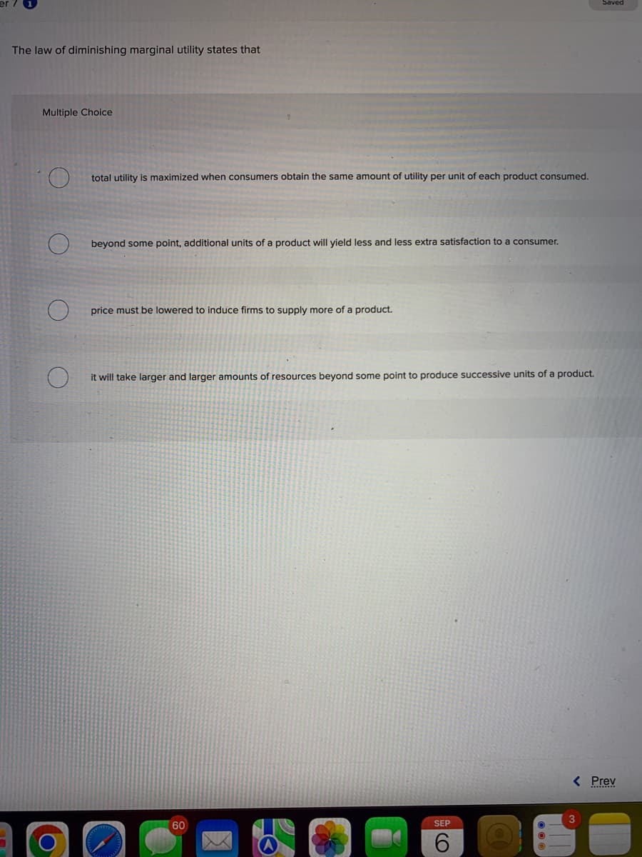 The law of diminishing marginal utility states that
Multiple Choice
total utility is maximized when consumers obtain the same amount of utility per unit of each product consumed.
beyond some point, additional units of a product will yield less and less extra satisfaction to a consumer.
price must be lowered to induce firms to supply more of a product.
it will take larger and larger amounts of resources beyond some point to produce successive units of a product.
60
SEP
6
< Prev