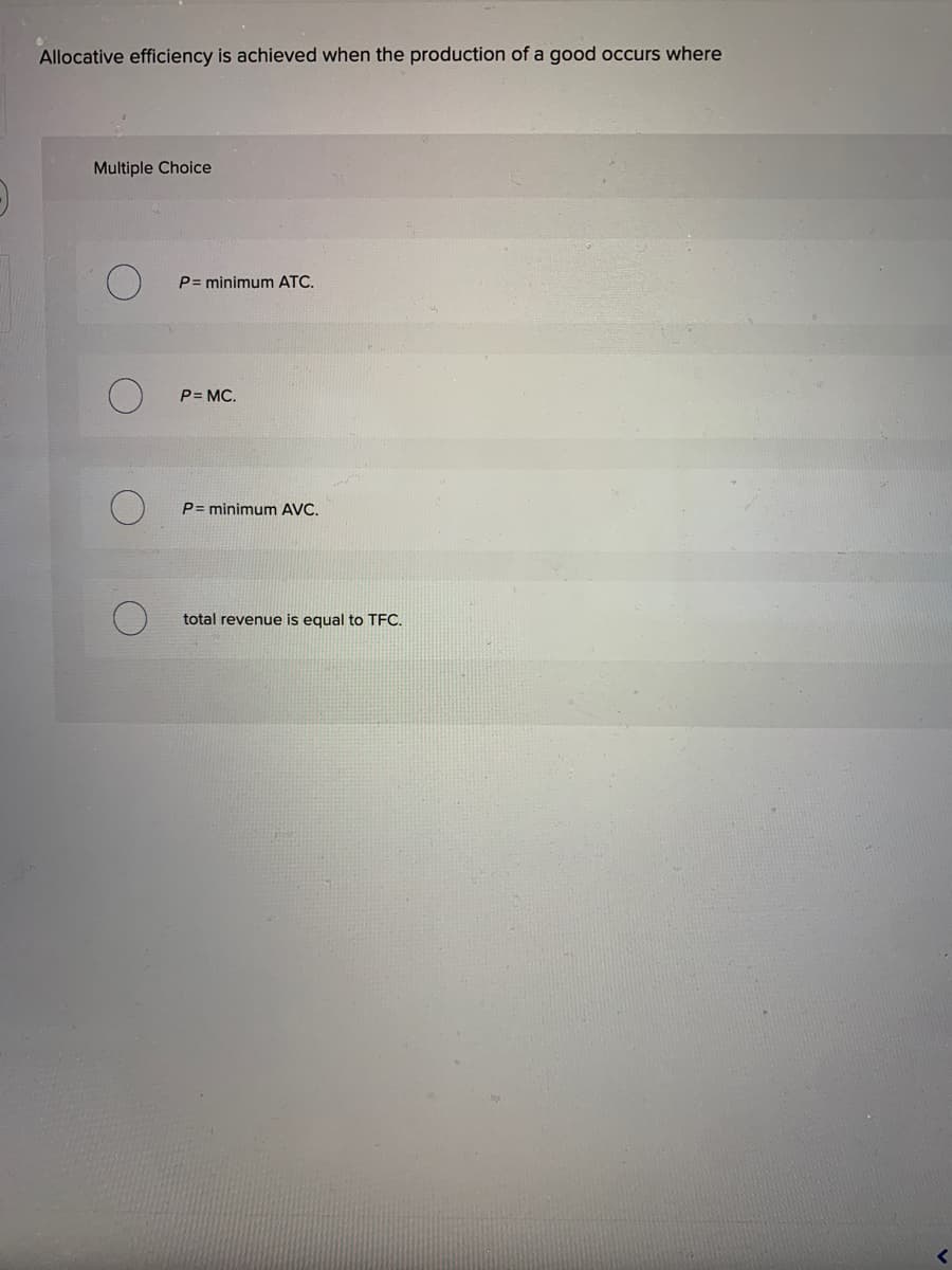 Allocative efficiency is achieved when the production of a good occurs where
Multiple Choice
P= minimum ATC.
P= MC.
P= minimum AVC.
total revenue is equal to TFC.
<