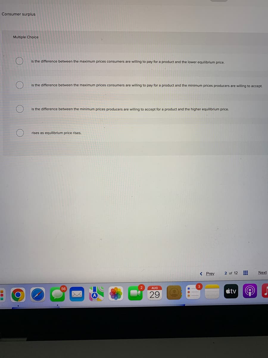 Consumer surplus
Multiple Choice
O.
O
O
O
is the difference between the maximum prices consumers are willing to pay for a product and the lower equilibrium price.
is the difference between the maximum prices consumers are willing to pay for a product and the minimum prices producers are willing to accept.
is the difference between the minimum prices producers are willing to accept for a product and the higher equilibrium price.
rises as equilibrium price rises.
56
2
AUG
29
< Prev
2 of 12
tv
#
PO)
Next