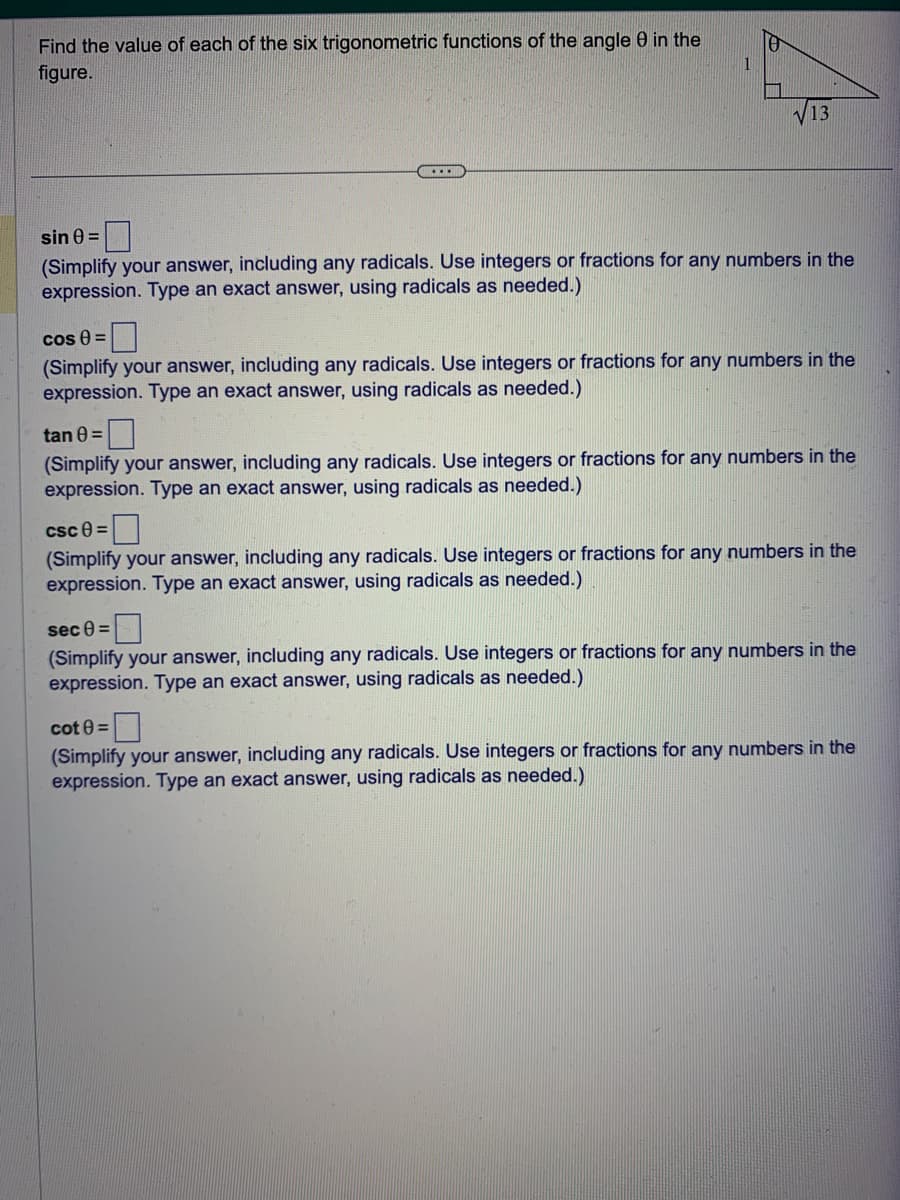Find the value of each of the six trigonometric functions of the angle 0 in the
figure.
...
sin 0 =
(Simplify your answer, including any radicals. Use integers or fractions for any numbers in the
expression. Type an exact answer, using radicals as needed.)
cos () =
(Simplify your answer, including any radicals. Use integers or fractions for any numbers in the
expression. Type an exact answer, using radicals as needed.)
tan 0 =
(Simplify your answer, including any radicals. Use integers or fractions for any numbers in the
expression. Type an exact answer, using radicals as needed.)
csc 8=
(Simplify your answer, including any radicals. Use integers or fractions for any numbers in the
expression. Type an exact answer, using radicals as needed.)
sec 0 =
(Simplify your answer, including any radicals. Use integers or fractions for any numbers in the
expression. Type an exact answer, using radicals as needed.)
cot 0 =
(Simplify your answer, including any radicals. Use integers or fractions for any numbers in the
expression. Type an exact answer, using radicals as needed.)