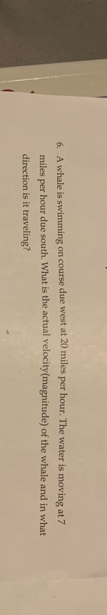 6. A whale is swimming on course due west at 20 miles per hour. The water is moving at 7
miles per hour due south. What is the actual velocity(magnitude) of the whale and in what
direction is it traveling?
