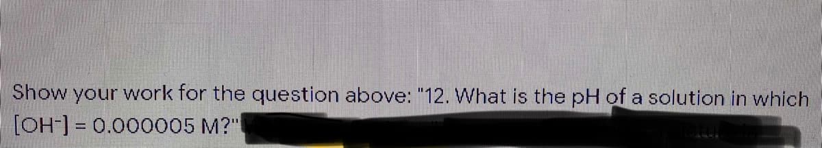 Show your work for the question above: "12. What is the pH of a solution in which
[OH] = 0.000005 M?"
