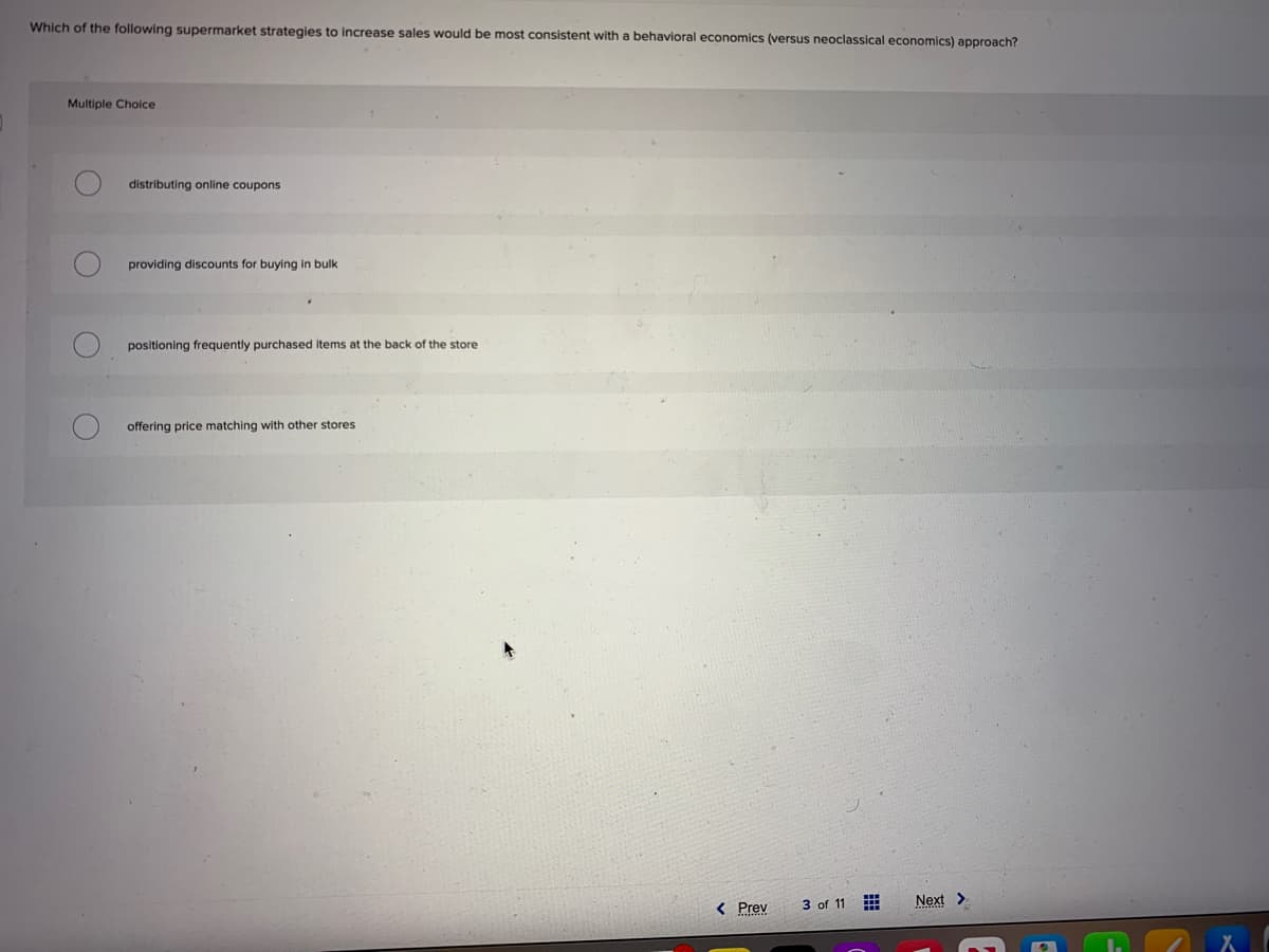 Which of the following supermarket strategies to increase sales would be most consistent with a behavioral economics (versus neoclassical economics) approach?
Multiple Choice
O
O
distributing online coupons
providing discounts for buying in bulk
positioning frequently purchased items at the back of the store
offering price matching with other stores
< Prev
3 of 11
Next >