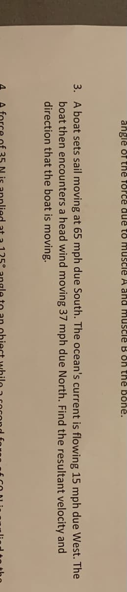 angle of the force due to muscle A and muscle B oh the bone.
3. A boat sets sail moving at 65 mph due South. The ocean's current is flowing 15 mph due West. The
boat then encounters a head wind moving 37 mph due North. Find the resultant velocity and
direction that the boat is moving.
