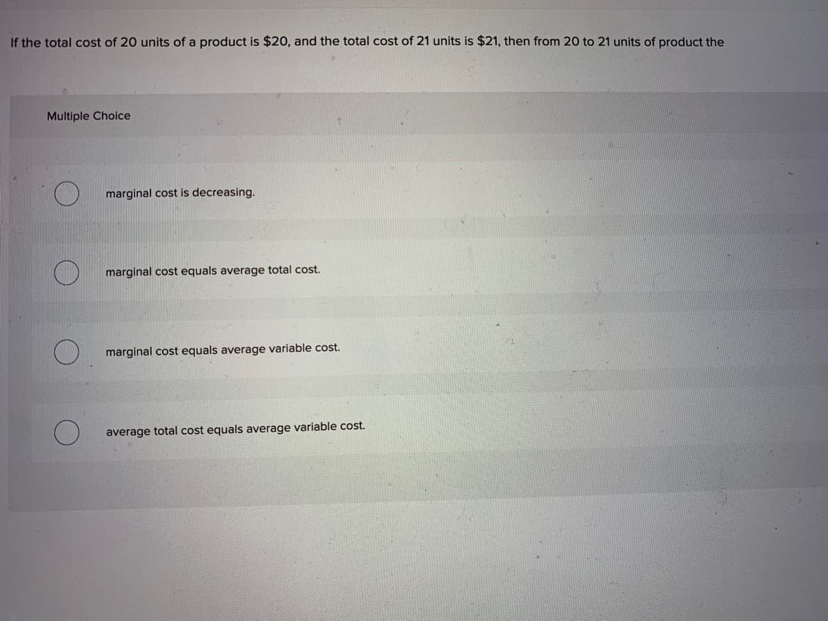 If the total cost of 20 units of a product is $20, and the total cost of 21 units is $21, then from 20 to
Multiple Choice
marginal cost is decreasing.
marginal cost equals average total cost.
marginal cost equals average variable cost.
average total cost equals average variable cost.
I units of product the