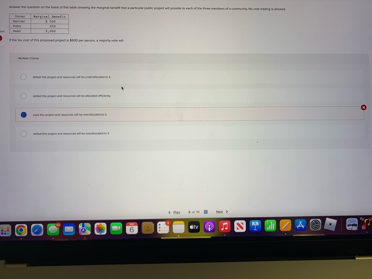 PIE
Answer the question on the basis of this table showing the marginal benefit that a particular public project will provide to each of the three members of a community. No vote trading is allowed.
Voter
Xavier
Yoho
Zest
Marginal Benefit
$ 500
200
2,000
If the tax cost of this proposed project is $600 per person, a majority vote will
Multiple Choice
defeat this project and resources will be underallocated to it.
defeat this project and resources will be allocated efficiently.
pass this project and resources will be overallocated to it.
defeat this project and resources will be overallocated to it.
6
< Prev
6 of 10
tv
Next >