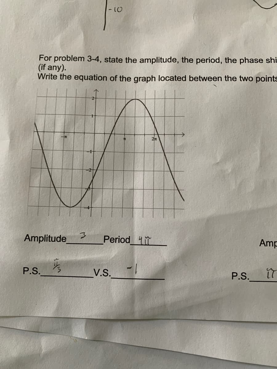 -10
For problem 3-4, state the amplitude, the period, the phase shi
(if any).
Write the equation of the graph located between the two points
Amplitude
Period 4
Amp
P.S.
V.S.
P.S.
it
wFi
