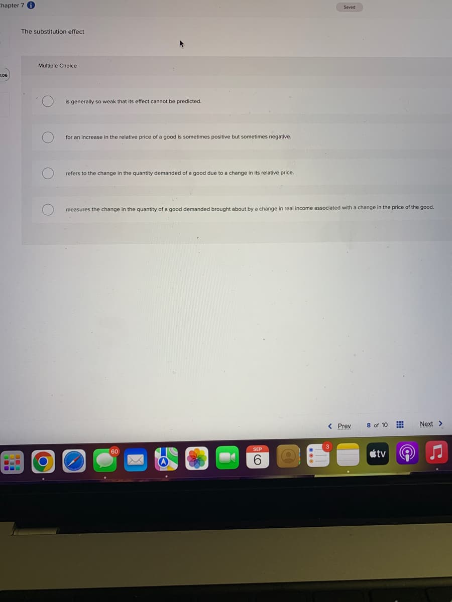 Chapter 7 i
3:06
BO
☐
The substitution effect.
Multiple Choice
is generally so weak that its effect cannot be predicted.
for an increase in the relative price of a good is sometimes positive but sometimes negative.
refers to the change in the quantity demanded of a good due to a change in its relative price.
measures the change in the quantity of a good demanded brought about by a change in real income associated with a change in the price of the good.
60
Saved
SEP
6
< Prev
8 of 10
tv
PO)
Next >