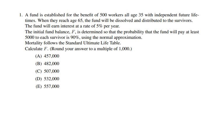 1. A fund is established for the benefit of 500 workers all age 35 with independent future life-
times. When they reach age 65, the fund will be dissolved and distributed to the survivors.
The fund will earn interest at a rate of 5% per year.
The initial fund balance, F, is determined so that the probability that the fund will pay at least
5000 to each survivor is 90%, using the normal approximation.
Mortality follows the Standard Ultimate Life Table.
Calculate F. (Round your answer to a multiple of 1,000.)
(A) 457,000
(B) 482,000
(C) 507,000
(D) 532,000
(E) 557,000
