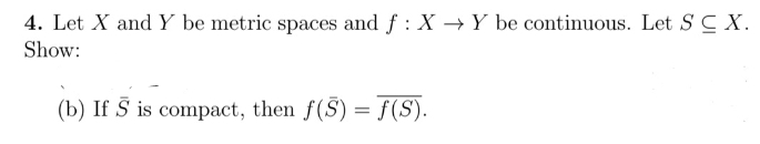 4. Let X and Y be metric spaces and f : X →Y be continuous. Let S C X.
Show:
(b) If Š is compact, then f(S) = f(S).
