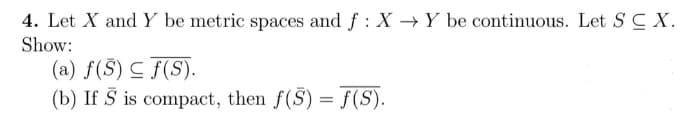 4. Let X and Y be metric spaces and f : X → Y be continuous. Let S C X.
Show:
(a) f(S) C f(S).
(b) If Š is compact, then f(S) = f(S).
