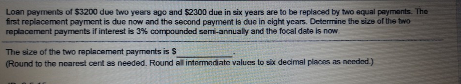 Loan payments of $3200 due two years ago and $2300 due in six years are to be replaced by two equal payments. The
first replacement payment is due now and the second payment is due in eight years. Determine the size of the two
replacement payments if interest is 3% compounded semi-annually and the focal date is now.
The size of the two replacement payments is $
(Round to the nearest cent as needed. Round all intermediate values to six decimal places as needed.)
