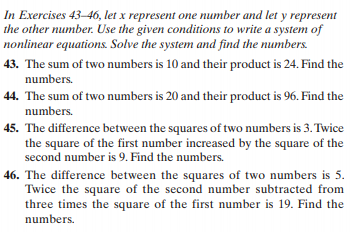 In Exercises 43–46, let x represent one number and let y represent
the other number. Use the given conditions to write a system of
nonlinear equations. Solve the system and find the numbers.
43. The sum of two numbers is 10 and their product is 24. Find the
numbers.
44. The sum of two numbers is 20 and their product is 96. Find the
numbers.
45. The difference between the squares of two numbers is 3. Twice
the square of the first number increased by the square of the
second number is 9. Find the numbers.
46. The difference between the squares of two numbers is 5.
Twice the square of the second number subtracted from
three times the square of the first number is 19. Find the
numbers.
