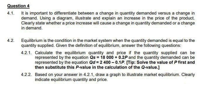 Question 4
4.1. It is important to differentiate between a change in quantity demanded versus a change in
demand. Using a diagram, illustrate and explain an increase in the price of the product.
Clearly state whether a price increase will cause a change in quantity demanded or a change
in demand.
4.2.
Equilibrium is the condition in the market system when the quantity demanded is equal to the
quantity supplied. Given the definition of equilibrium, answer the following questions:
4.2.1. Calculate the equilibrium quantity and price if the quantity supplied can be
represented by the equation Qs = 18 000 + 0.2P and the quantity demanded can be
represented by the equation Qd = 2 400 – 0.1P. [Tip: Solve the value of P first and
then substitute this P-value in the calculation of the Q-value.]
4.2.2. Based on your answer in 4.2.1, draw a graph to illustrate market equilibrium. Clearly
indicate equilibrium quantity and price.
