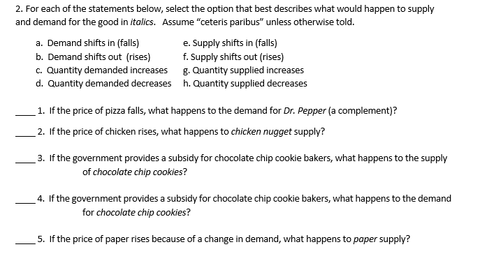 2. For each of the statements below, select the option that best describes what would happen to supply
and demand for the good in italics. Assume "ceteris paribus" unless otherwise told.
a. Demand shifts in (falls)
b. Demand shifts out (rises)
c. Quantity demanded increases
d. Quantity demanded decreases
e. Supply shifts in (falls)
f. Supply shifts out (rises)
g. Quantity supplied increases
h. Quantity supplied decreases
1. If the price of pizza falls, what happens to the demand for Dr. Pepper (a complement)?
2. If the price of chicken rises, what happens to chicken nugget supply?
3. If the government provides a subsidy for chocolate chip cookie bakers, what happens to the supply
of chocolate chip cookies?
4. If the government provides a subsidy for chocolate chip cookie bakers, what happens to the demand
for chocolate chip cookies?
5. If the price of paper rises because of a change in demand, what happens to paper supply?