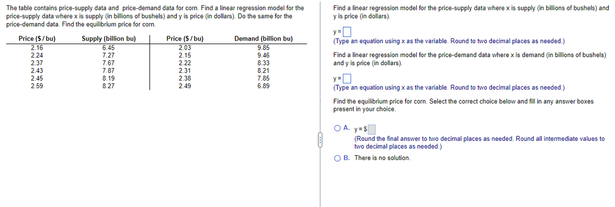 The table contains price-supply data and price-demand data for corn. Find a linear regression model for the
price-supply data where x is supply (in billions of bushels) and y is price (in dollars). Do the same for the
price-demand data. Find the equilibrium price for corn.
Supply (billion bu)
Price ($/bu)
2.16
Price ($/bu)
2.03
2.15
Demand (billion bu)
9.85
6.45
2.24
7.27
9.46
2.37
7.67
2.22
8.33
2.43
7.87
2.31
8.21
2.45
8.19
2.38
7.85
2.59
8.27
2.49
6.89
Find a linear regression model for the price-supply data where x is supply (in billions of bushels) and
y is price (in dollars).
y=
(Type an equation using x as the variable. Round to two decimal places as needed.)
Find a linear regression model for the price-demand data where x is demand (in billions of bushels)
and y is price (in dollars).
y=
(Type an equation using x as the variable. Round to two decimal places as needed.)
Find the equilibrium price for corn. Select the correct choice below and fill in any answer boxes
present in your choice.
OA. y=s
(Round the final answer to two decimal places as needed. Round all intermediate values to
two decimal places as needed.)
O B. There is no solution.