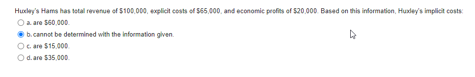 Huxley's Hams has total revenue of $100,000, explicit costs of $65,000, and economic profits of $20,000. Based on this information, Huxley's implicit costs:
O a. are $60,000.
O b. cannot be determined with the information given.
O c. are $15,000.
O d. are $35,000.