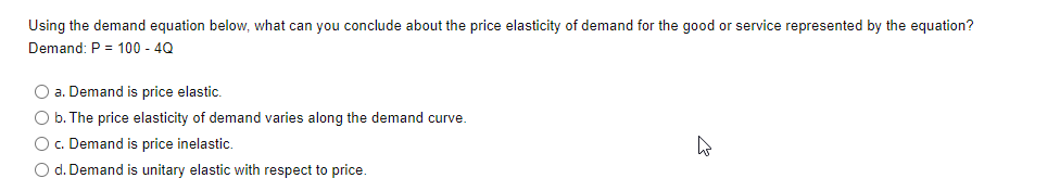 Using the demand equation below, what can you conclude about the price elasticity of demand for the good or service represented by the equation?
Demand: P = 100 - 4Q
O a. Demand is price elastic.
O b. The price elasticity of demand varies along the demand curve.
O c. Demand is price inelastic.
O d. Demand is unitary elastic with respect to price.
4