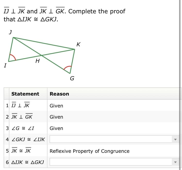 IJI JK and JK I GK. Complete the proof
that AIJK E AGKJ.
K
H
I
G
Statement
Reason
1 IJ I JK
Given
2 JK I GK
Given
3 ZG = ZI
Given
4 ZGKJ = ZIJK
5 JK E JK
Reflexive Property of Congruence
6 AIJK E AGKJ
