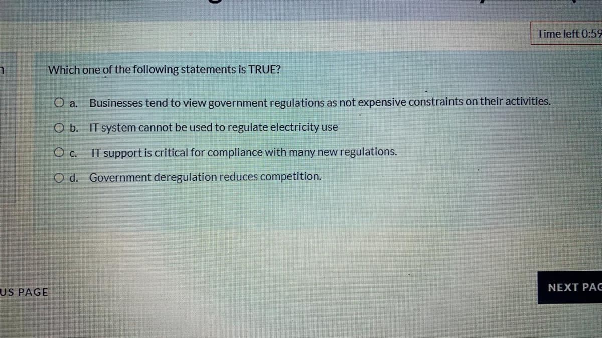 Time left 0:59
Which one of the following statements is TRUE?
Businesses tend to view government regulations as not expensive constraints on their activities.
O a.
O b. IT system cannot be used to regulate electricity use
c.
IT support is critical for compliance with many new regulations.
O d. Government deregulation reduces competition.
NEXT PAG
US PAGE
