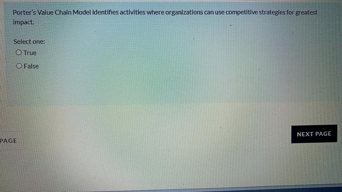 Porter's Value Chain Model identifies activities where organizations can use competitive strategies for greatest
impact.
Select one:
O True
O False
NEXT PAGE
PAGE
