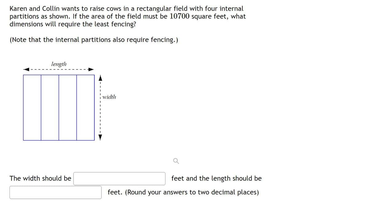 Karen and Collin wants to raise cows in a rectangular field with four internal
partitions as shown. If the area of the field must be 10700 square feet, what
dimensions will require the least fencing?
(Note that the internal partitions also require fencing.)
length
width
The width should be
feet and the length should be
feet. (Round your answers to two decimal places)

