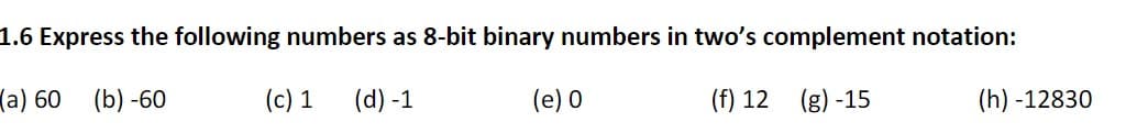 1.6 Express the following numbers as 8-bit binary numbers in two's complement notation:
(a) 60
(b) -60
(c) 1
(d) -1
(e) 0
(f) 12 (g) -15
(h) -12830
