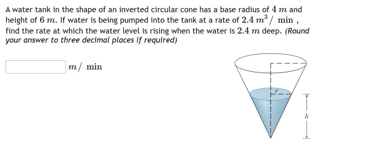 A water tank in the shape of an inverted circular cone has a base radius of 4 m and
height of 6 m. If water is being pumped into the tank at a rate of 2.4 m / min ,
find the rate at which the water level is rising when the water is 2.4 m deep. (Round
your answer to three decimal places if required)
3
m/ min
