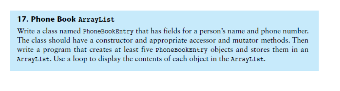 17. Phone Book ArrayList
Write a class named PhoneBookEntry that has fields for a person's name and phone number.
The class should have a constructor and appropriate accessor and mutator methods. Then
write a program that creates at least five PhoneBookEntry objects and stores them in an
ArrayList. Use a loop to display the contents of each object in the ArrayList.