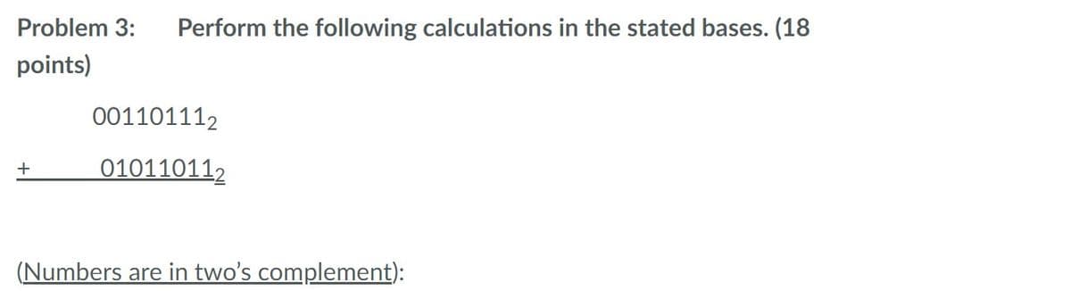 Problem 3:
Perform the following calculations in the stated bases. (18
points)
001101112
010110112
+
(Numbers are in two's complement):
