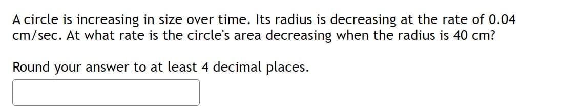 A circle is increasing in size over time. Its radius is decreasing at the rate of 0.04
cm/sec. At what rate is the circle's area decreasing when the radius is 40 cm?
Round your answer to at least 4 decimal places.

