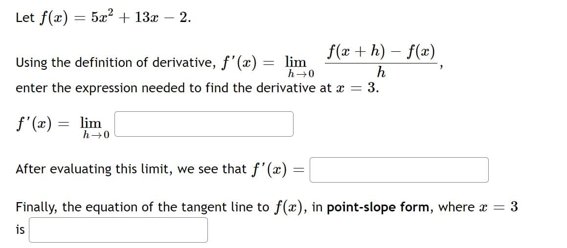 Let f(x) = 5x² + 13x
2.
f(x + h) – f(x)
Using the definition of derivative, f'(x) :
lim
h→0
enter the expression needed to find the derivative at x =
3.
f'(x) = lim
h→0
After evaluating this limit, we see that f'(x) =
Finally, the equation of the tangent line to f(x), in point-slope form, where x = 3
is
