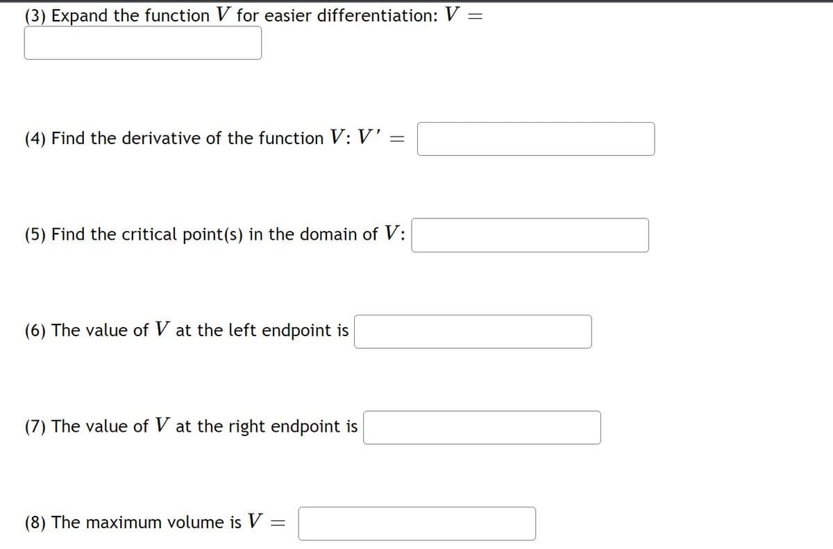 (3) Expand the function V for easier differentiation: V =
(4) Find the derivative of the function V: V'
(5) Find the critical point(s) in the domain of V:
(6) The value of V at the left endpoint is
(7) The value of V at the right endpoint is
(8) The maximum volume is V
