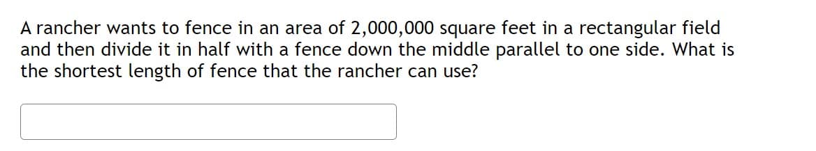 A rancher wants to fence in an area of 2,000,000 square feet in a rectangular field
and then divide it in half with a fence down the middle parallel to one side. What is
the shortest length of fence that the rancher can use?
