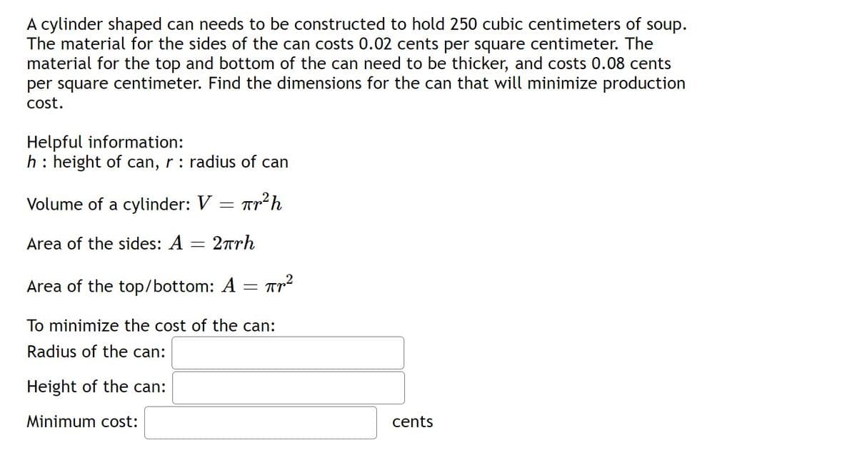 A cylinder shaped can needs to be constructed to hold 250 cubic centimeters of soup.
The material for the sides of the can costs 0.02 cents per square centimeter. The
material for the top and bottom of the can need to be thicker, and costs 0.08 cents
per square centimeter. Find the dimensions for the can that will minimize production
cost.
Helpful information:
h: height of can, r: radius of can
Volume of a cylinder: V
= T
Area of the sides: A = 2arh
Area of the top/bottom: A
To minimize the cost of the can:
Radius of the can:
Height of the can:
Minimum cost:
cents
