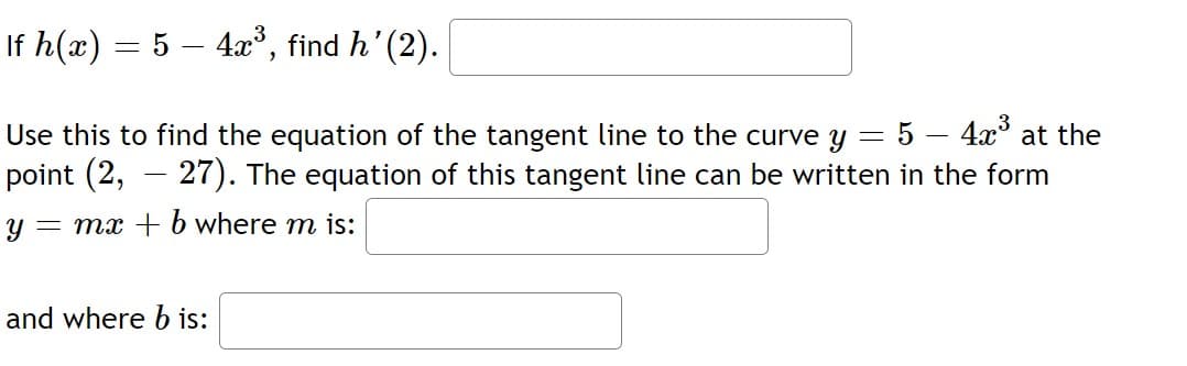 If h(x) = 5 – 4x³, find h'(2).
Use this to find the equation of the tangent line to the curve y = 5 – 4x at the
point (2,
- 27). The equation of this tangent line can be written in the form
-
= mx + b where m is:
and where b is:
