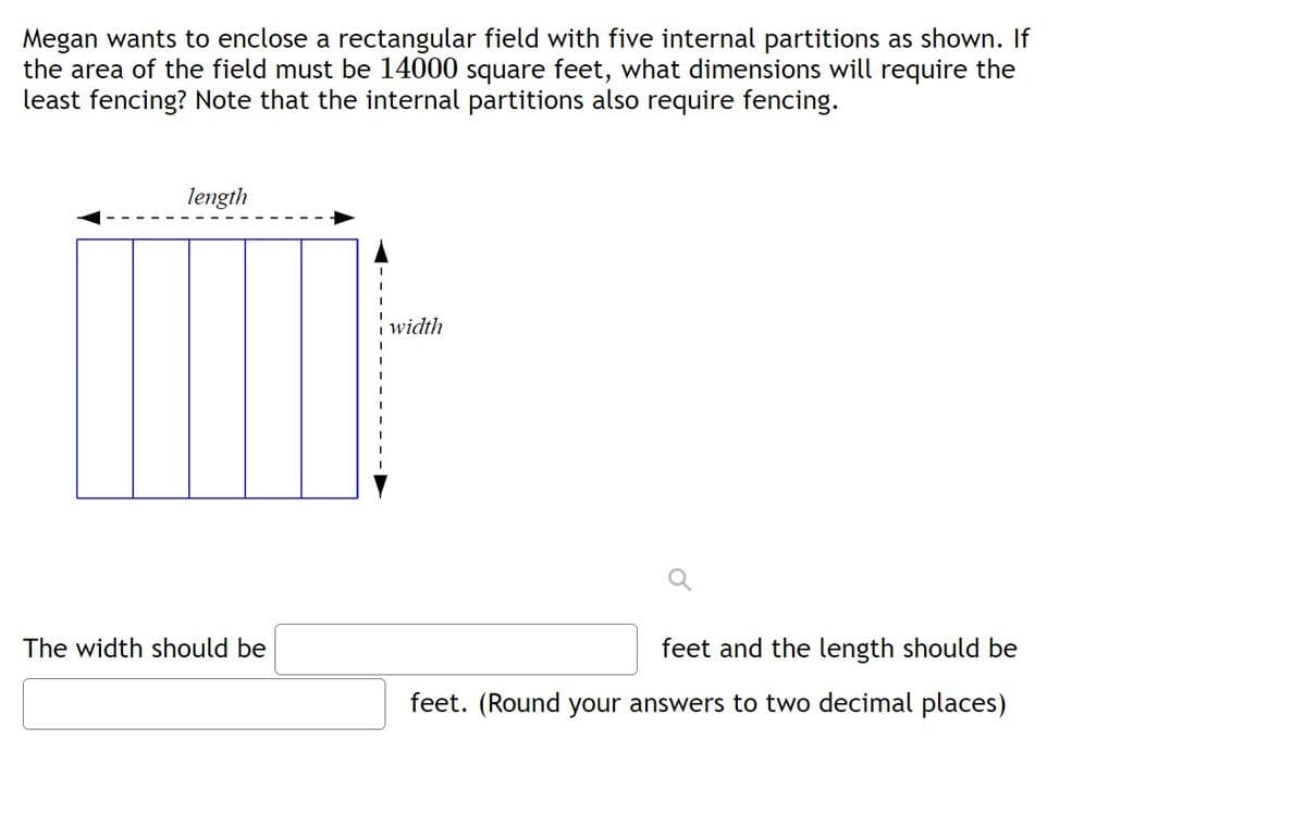 Megan wants to enclose a rectangular field with five internal partitions as shown. If
the area of the field must be 14000 square feet, what dimensions will require the
least fencing? Note that the internal partitions also require fencing.
length
width
The width should be
feet and the length should be
feet. (Round your answers to two decimal places)
