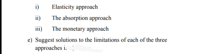 i)
Elasticity approach
ii)
The absorption approach
iii)
The monetary approach
e) Suggest solutions to the limitations of each of the three
approaches i.
