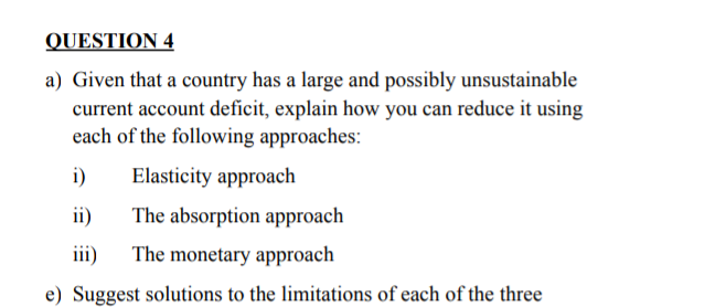 QUESTION 4
a) Given that a country has a large and possibly unsustainable
current account deficit, explain how you can reduce it using
each of the following approaches:
i)
Elasticity approach
ii)
The absorption approach
ii)
The monetary approach
e) Suggest solutions to the limitations of each of the three
