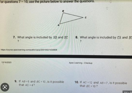 For questions 7-10, use the picture below to answer the questions.
https://course.apexlearning.com/public/cpop/2001002/1434908
12/16/2020
7. What angle is included by AB and BC 8. What angle is included by CA and BC
?
Q
9. If AB=5 and BC= 10, is it possible
that AC = 4?
Apex Leaming-Checkup
10. If AC=12 and AB=7, is it possible.
that BC-10?
700 x 50