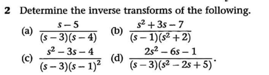 2 Determine the inverse transforms of the following.
S- 5
(a)
(s – 3)(s – 4)
s2 – 3s – 4
(c)
(s – 3)(s - 1)2
s2 + 3s - 7
(b)
(s – 1)(s² + 2)
2s2 – 6s – 1
|
|
-
-
(d)
(s – 3)(s² – 2s + 5)*
-
