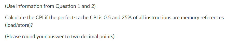 (Use information from Question 1 and 2)
Calculate the CPI if the perfect-cache CPI is 0.5 and 25% of all instructions are memory references
(load/store)?
(Please round your answer to two decimal points)

