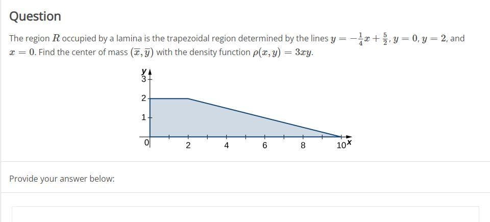 Question
The region R occupied by a lamina is the trapezoidal region determined by the lines y = -x+ y = 0, y = 2, and
x = 0. Find the center of mass (7, y) with the density function p(x, y) = 3xy.
YA
2.
2
4
8.
10X
Provide your answer below:
1.
