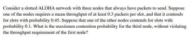Consider a slotted ALOHA network with three nodes that always have packets to send. Suppose
one of the nodes requires a mean throughput of at least 0.3 packets per slot, and that it contends
for slots with probability 0.45. Suppose that one of the other nodes contends for slots with
probability 0.1. What is the maximum contention probability for the third node, without violating
the throughput requirement of the first node?
