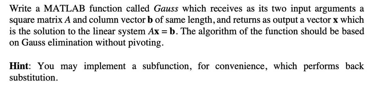 Write a MATLAB function called Gauss which receives as its two input arguments a
square matrix A and column vector b of same length, and returns as output a vector x which
is the solution to the linear system Ax = b. The algorithm of the function should be based
on Gauss elimination without pivoting.
Hint: You may implement a subfunction, for convenience, which performs back
substitution.
