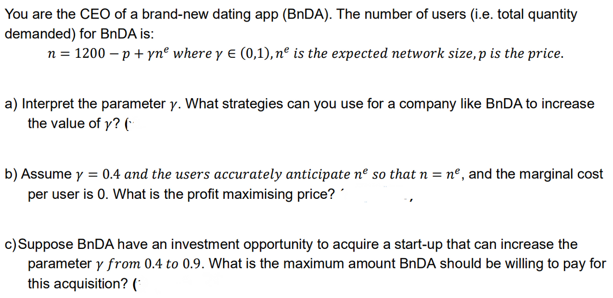 You are the CEO of a brand-new dating app (BNDA). The number of users (i.e. total quantity
demanded) for BNDA is:
n = 1200 – p +ynº where y E (0,1), nº is the expected network size,p is the price.
a) Interpret the parameter y. What strategies can you use for a company like BNDA to increase
the value of y? (·
0.4 and the users accurately anticipate nº so that n = nº, and the marginal cost
b) Assume y
per user is 0. What is the profit maximising price?
c) Suppose BnDA have an investment opportunity to acquire a start-up that can increase the
parameter y from 0.4 to 0.9. What is the maximum amount BNDA should be willing to pay for
this acquisition? (*
