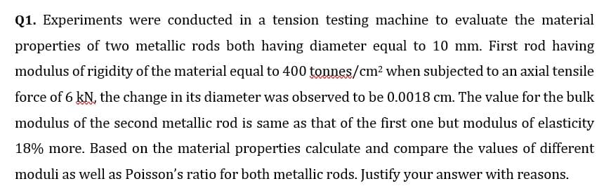 Q1. Experiments were conducted in a tension testing machine to evaluate the material
properties of two metallic rods both having diameter equal to 10 mm. First rod having
modulus of rigidity of the material equal to 400 tonnes/cm? when subjected to an axial tensile
force of 6 kN, the change in its diameter was observed to be 0.0018 cm. The value for the bulk
modulus of the second metallic rod is same as that of the first one but modulus of elasticity
18% more. Based on the material properties calculate and compare the values of different
moduli as well as Poisson's ratio for both metallic rods. Justify your answer with reasons.
